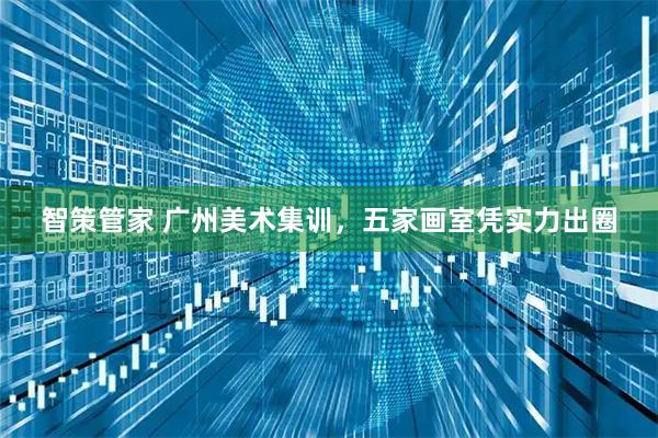 智策管家 广州美术集训，五家画室凭实力出圈