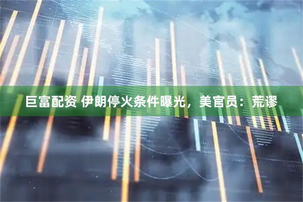 巨富配资 伊朗停火条件曝光，美官员：荒谬