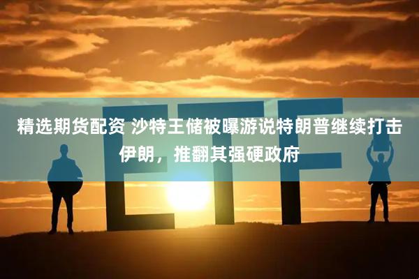 精选期货配资 沙特王储被曝游说特朗普继续打击伊朗，推翻其强硬政府