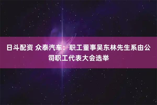 日斗配资 众泰汽车：职工董事吴东林先生系由公司职工代表大会选举