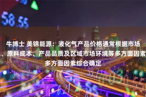 牛博士 美锦能源：液化气产品价格通常根据市场供需情况、原料成本、产品品质及区域市场环境等多方面因素综合确定