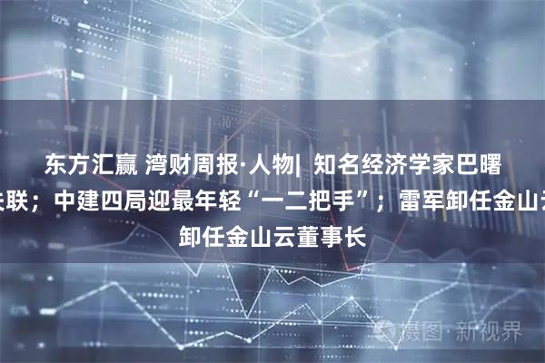 东方汇赢 湾财周报·人物|  知名经济学家巴曙松被曝失联；中建四局迎最年轻“一二把手”；雷军卸任金山云董事长