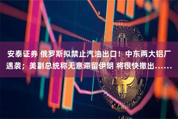 安泰证券 俄罗斯拟禁止汽油出口！中东两大铝厂遇袭；美副总统称无意滞留伊朗 将很快撤出……