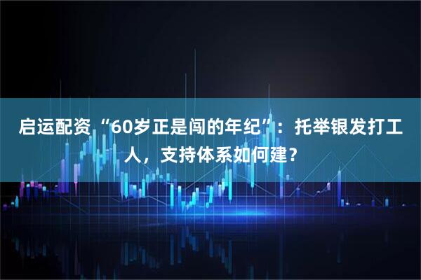 启运配资 “60岁正是闯的年纪”：托举银发打工人，支持体系如何建？