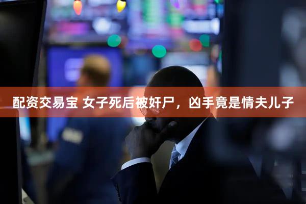配资交易宝 女子死后被奸尸，凶手竟是情夫儿子
