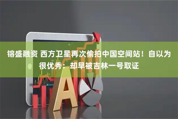 镕盛融资 西方卫星再次偷拍中国空间站！自以为很优秀：却早被吉林一号取证