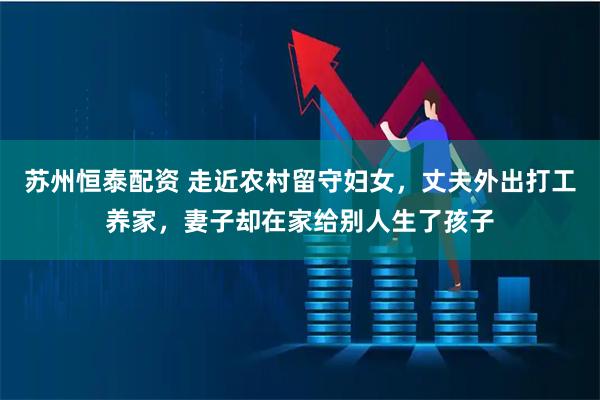 苏州恒泰配资 走近农村留守妇女，丈夫外出打工养家，妻子却在家给别人生了孩子