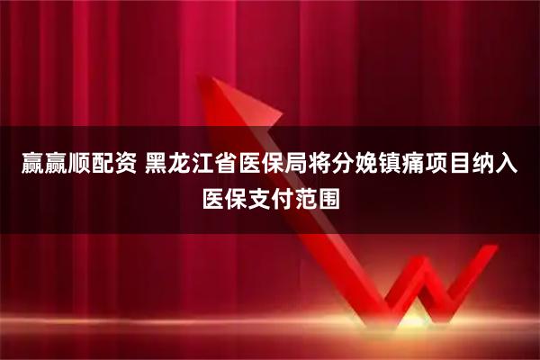 赢赢顺配资 黑龙江省医保局将分娩镇痛项目纳入医保支付范围