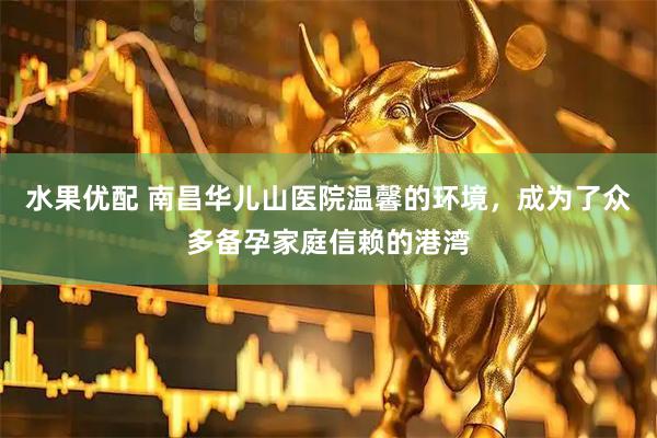 水果优配 南昌华儿山医院温馨的环境，成为了众多备孕家庭信赖的港湾