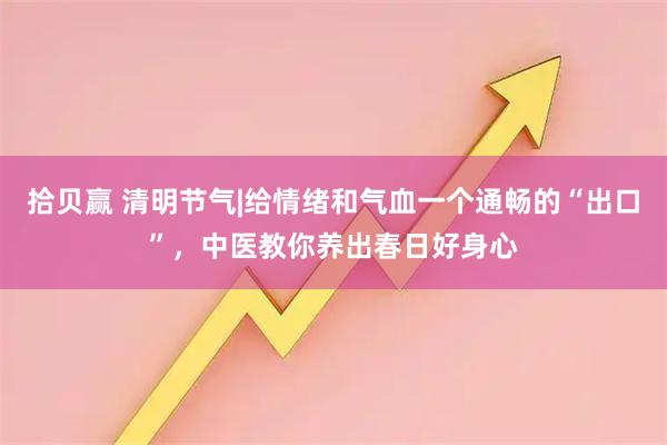 拾贝赢 清明节气|给情绪和气血一个通畅的“出口”,中医教你养出春日好身心