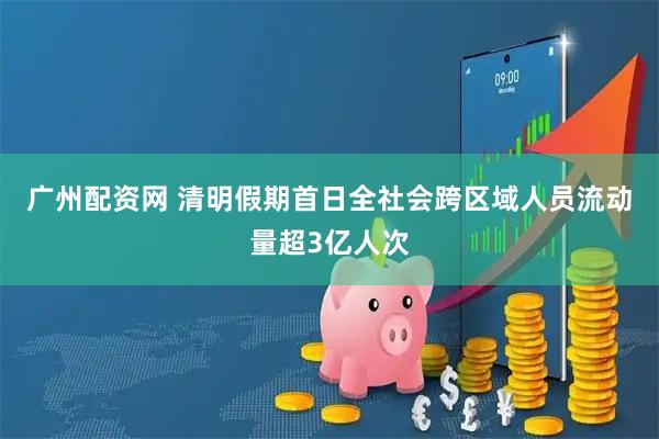 广州配资网 清明假期首日全社会跨区域人员流动量超3亿人次