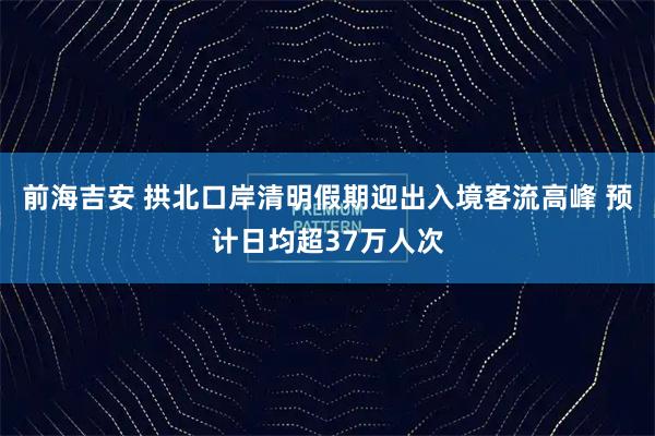 前海吉安 拱北口岸清明假期迎出入境客流高峰 预计日均超37万人次