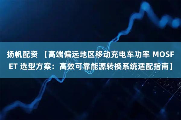 扬帆配资 【高端偏远地区移动充电车功率 MOSFET 选型方案：高效可靠能源转换系统适配指南】