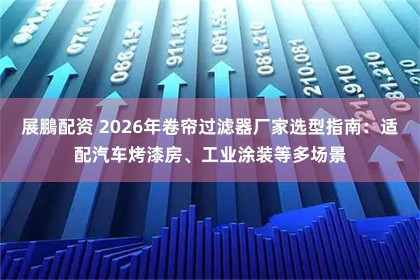 展鵬配资 2026年卷帘过滤器厂家选型指南：适配汽车烤漆房、工业涂装等多场景