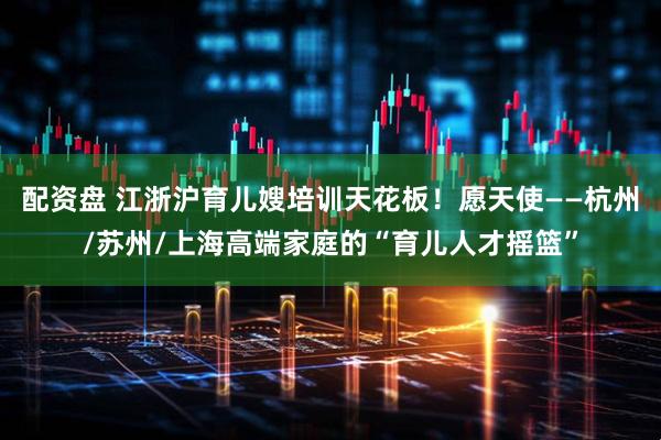 配资盘 江浙沪育儿嫂培训天花板!愿天使——杭州/苏州/上海高端家庭的“育儿人才摇篮”