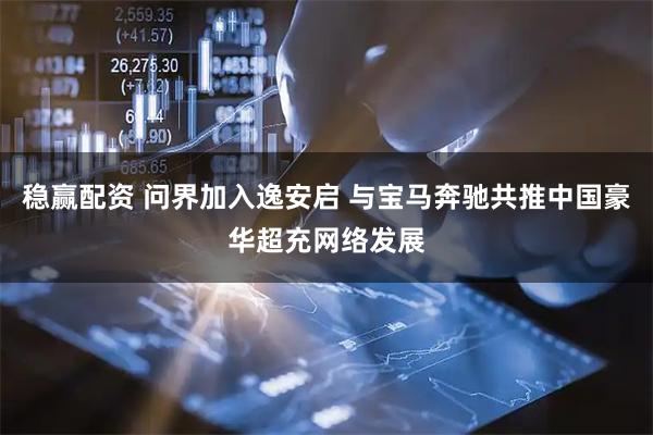 稳赢配资 问界加入逸安启 与宝马奔驰共推中国豪华超充网络发展