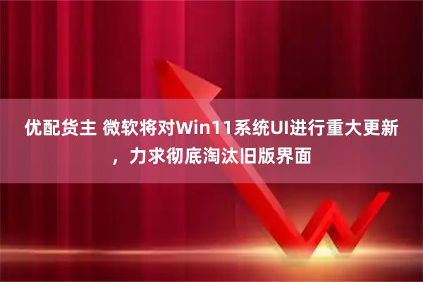 优配货主 微软将对Win11系统UI进行重大更新,力求彻底淘汰旧版界面