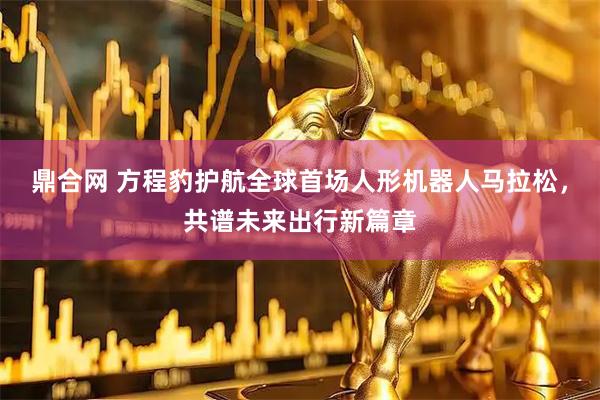 鼎合网 方程豹护航全球首场人形机器人马拉松，共谱未来出行新篇章
