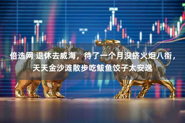 倍选网 退休去威海，待了一个月没挤火炬八街，天天金沙滩散步吃鲅鱼饺子太安逸