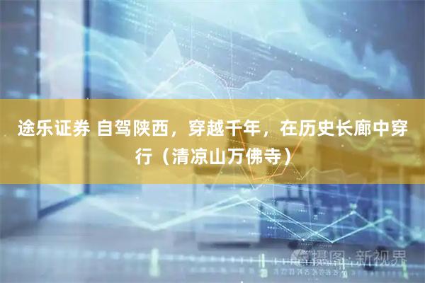 途乐证券 自驾陕西,穿越千年,在历史长廊中穿行(清凉山万佛寺)