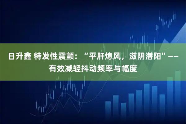 日升鑫 特发性震颤：“平肝熄风，滋阴潜阳”——有效减轻抖动频率与幅度