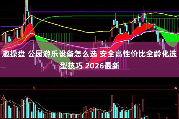 趣操盘 公园游乐设备怎么选 安全高性价比全龄化选型技巧 2026最新