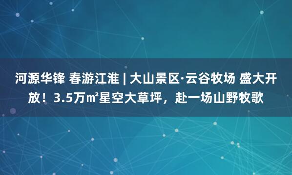 河源华锋 春游江淮 | 大山景区·云谷牧场 盛大开放！3.5万㎡星空大草坪，赴一场山野牧歌