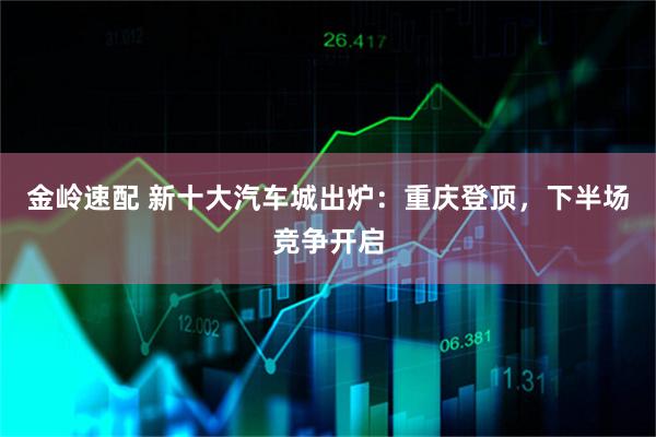 金岭速配 新十大汽车城出炉：重庆登顶，下半场竞争开启