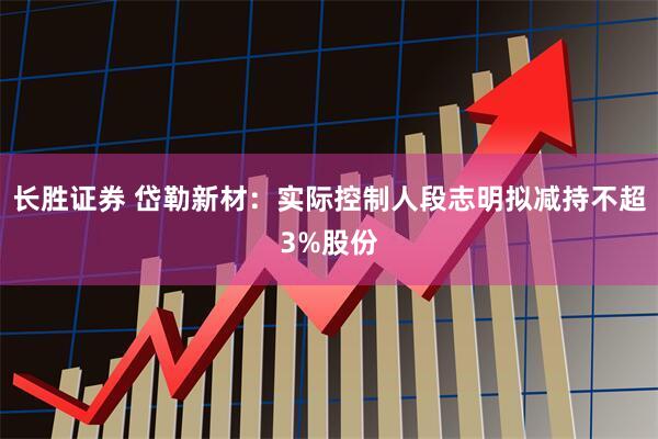 长胜证券 岱勒新材：实际控制人段志明拟减持不超3%股份
