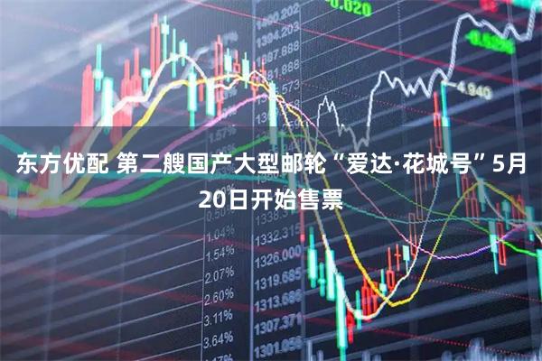 东方优配 第二艘国产大型邮轮“爱达·花城号”5月20日开始售票