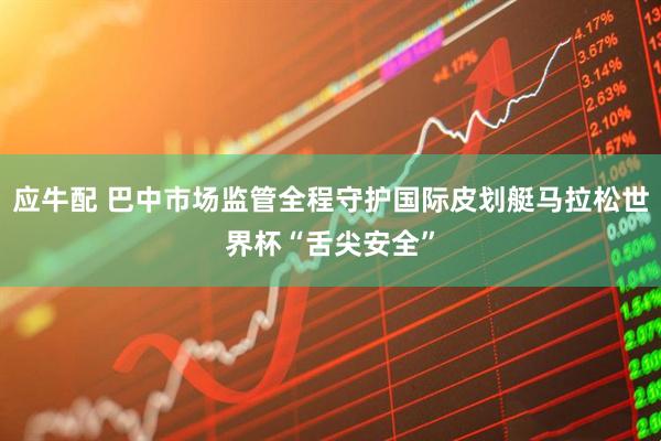 应牛配 巴中市场监管全程守护国际皮划艇马拉松世界杯“舌尖安全”