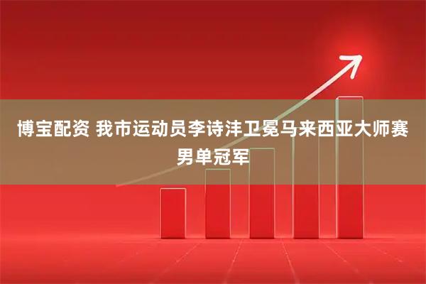 博宝配资 我市运动员李诗沣卫冕马来西亚大师赛男单冠军
