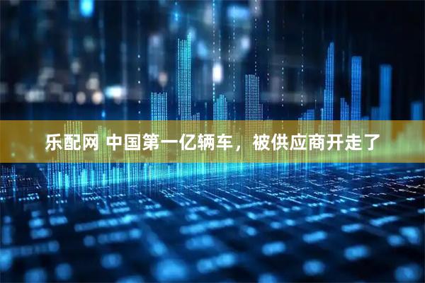乐配网 中国第一亿辆车，被供应商开走了