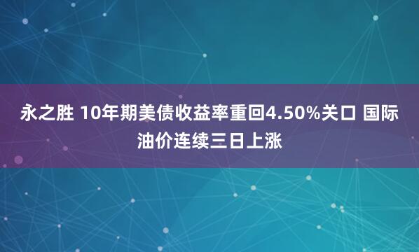 永之胜 10年期美债收益率重回4.50%关口 国际油价连续三日上涨