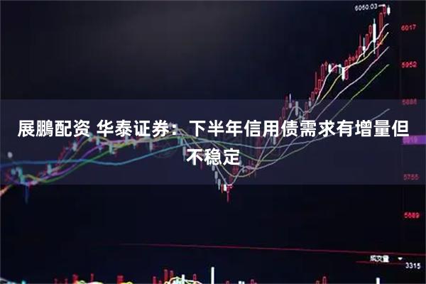 展鵬配资 华泰证券：下半年信用债需求有增量但不稳定