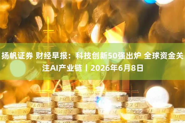 扬帆证券 财经早报：科技创新50强出炉 全球资金关注AI产业链丨2026年6月8日