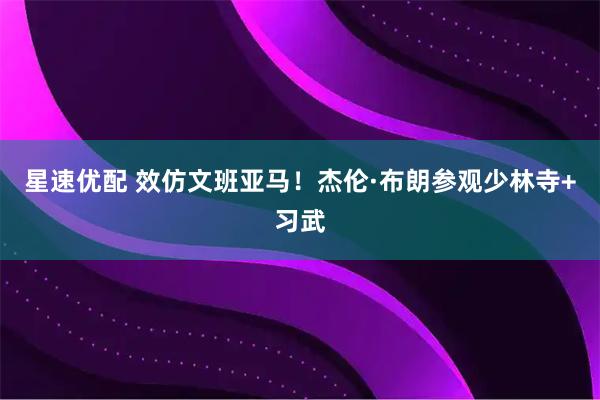 星速优配 效仿文班亚马!杰伦·布朗参观少林寺+习武