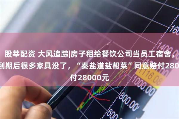 股莘配资 大风追踪|房子租给餐饮公司当员工宿舍， 6年到期后很多家具没了，“秦盐道盐帮菜”同意赔付28000元