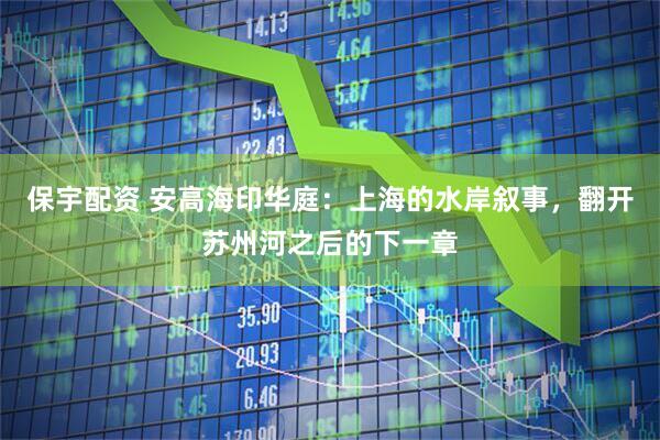 保宇配资 安高海印华庭：上海的水岸叙事，翻开苏州河之后的下一章