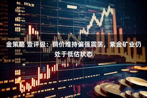 金策略 壹评级：铜价维持偏强震荡，紫金矿业仍处于低估状态