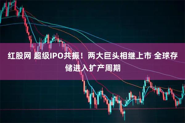 红股网 超级IPO共振！两大巨头相继上市 全球存储进入扩产周期