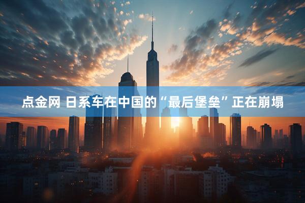 点金网 日系车在中国的“最后堡垒”正在崩塌