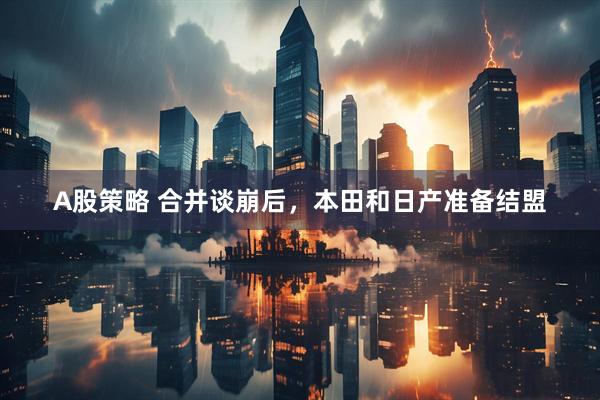 A股策略 合并谈崩后，本田和日产准备结盟