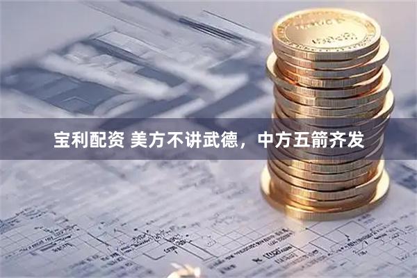 宝利配资 美方不讲武德，中方五箭齐发