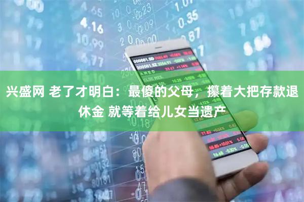 兴盛网 老了才明白：最傻的父母，攥着大把存款退休金 就等着给儿女当遗产