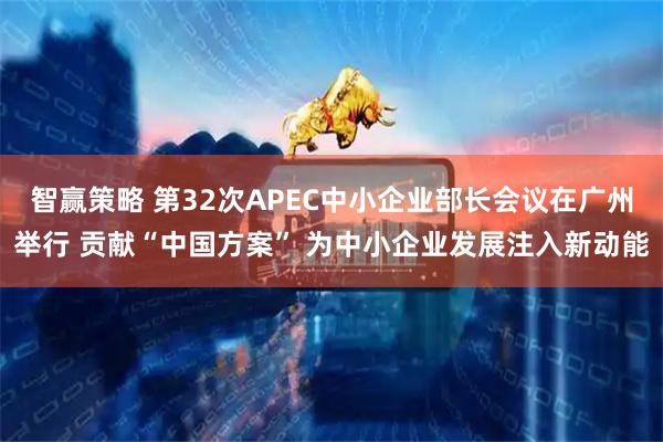 智赢策略 第32次APEC中小企业部长会议在广州举行 贡献“中国方案” 为中小企业发展注入新动能