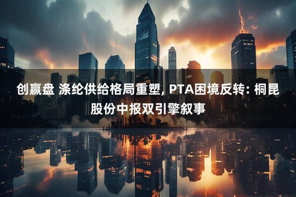 创赢盘 涤纶供给格局重塑, PTA困境反转: 桐昆股份中报双引擎叙事